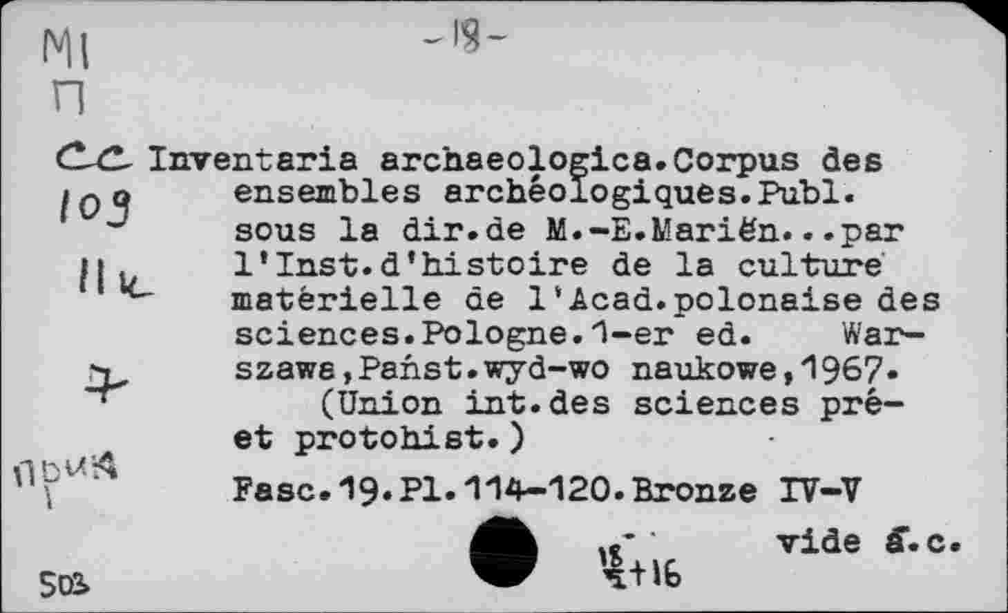 ﻿Ml и
-ІЯ-
Inventaria archaeologica.Corpus des ensembles archéologiques.Publ. sous la dir.de M.-E.Mariën...par 1*Inst.d’histoire de la culture matérielle de 1‘Acad.polonaise des sciences.Pologne.1-er ed. Warszawa, Panst. wyd-wo naukowe,l967-(Union int.des sciences prê-et protohist.)
Fasc.19.Pl.114-120.Bronze IV-V
502»
vide ff.c